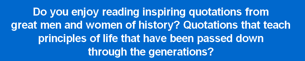 Do you enjoy reading inspiring quotations from
great men and women of history? Quotations that teach
principles of life that have been passed down
through the generations?